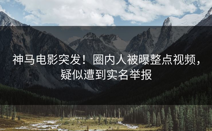 神马电影突发！圈内人被曝整点视频，疑似遭到实名举报
