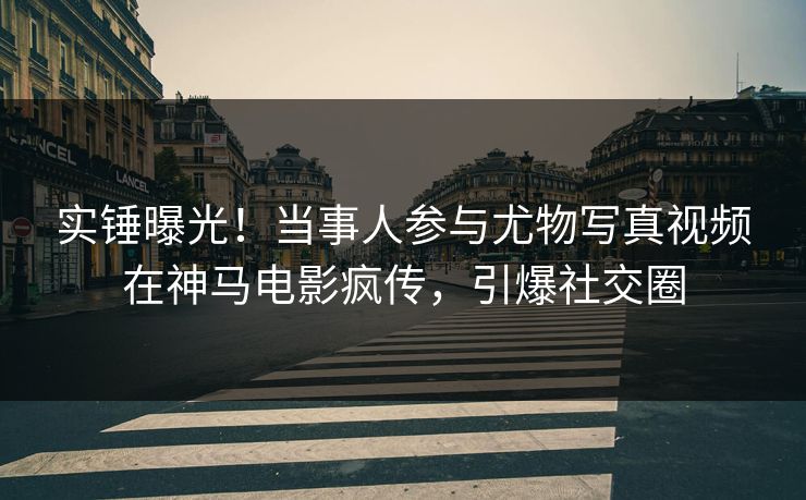实锤曝光！当事人参与尤物写真视频在神马电影疯传，引爆社交圈