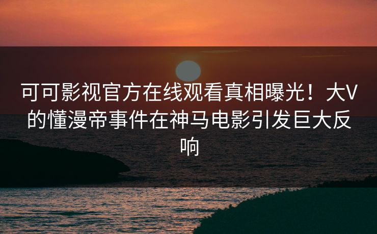 可可影视官方在线观看真相曝光！大V的懂漫帝事件在神马电影引发巨大反响