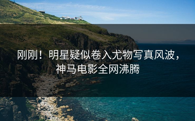 刚刚！明星疑似卷入尤物写真风波，神马电影全网沸腾