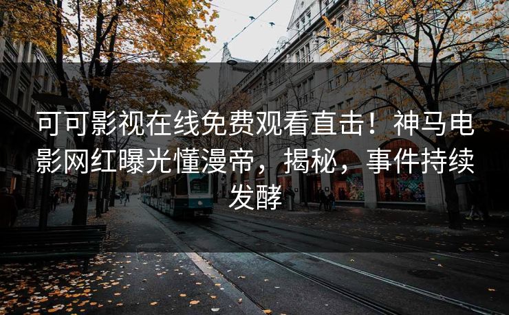 可可影视在线免费观看直击！神马电影网红曝光懂漫帝，揭秘，事件持续发酵