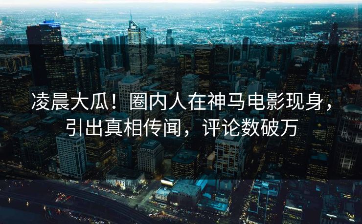 凌晨大瓜！圈内人在神马电影现身，引出真相传闻，评论数破万