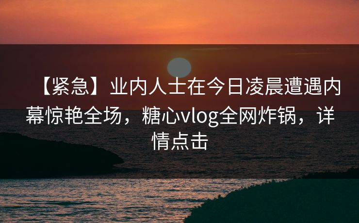 【紧急】业内人士在今日凌晨遭遇内幕惊艳全场,糖心vlog全网炸锅,详情点击 【紧急】业内人士在今日凌晨遭遇内幕惊艳全场,糖心vlog全网炸锅,详情点击