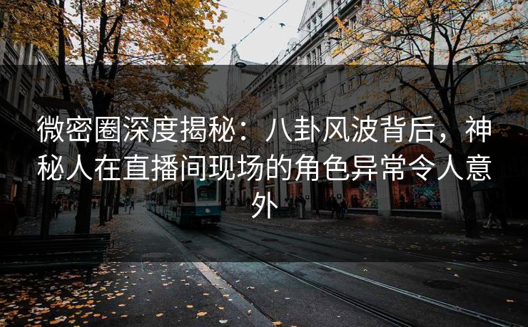 微密圈深度揭秘：八卦风波背后，神秘人在直播间现场的角色异常令人意外