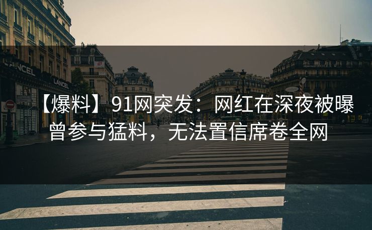 【爆料】91网突发：网红在深夜被曝曾参与猛料，无法置信席卷全网