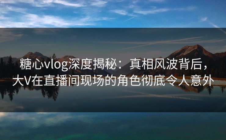 糖心vlog深度揭秘：真相风波背后，大V在直播间现场的角色彻底令人意外