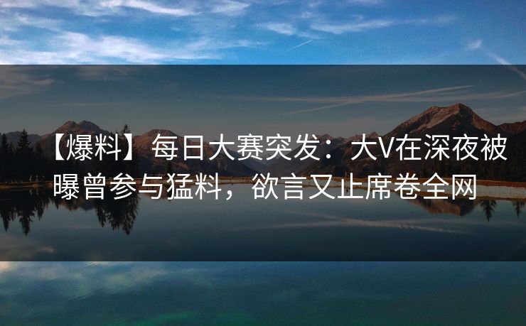 【爆料】每日大赛突发:大V在深夜被曝曾参与猛料,欲言又止席卷全网
