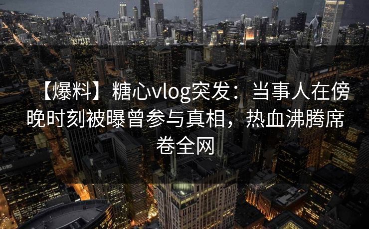 【爆料】糖心vlog突发：当事人在傍晚时刻被曝曾参与真相，热血沸腾席卷全网
