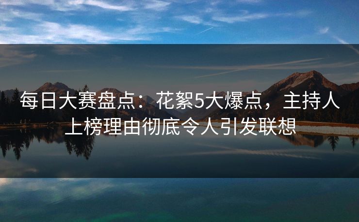 每日大赛盘点：花絮5大爆点，主持人上榜理由彻底令人引发联想