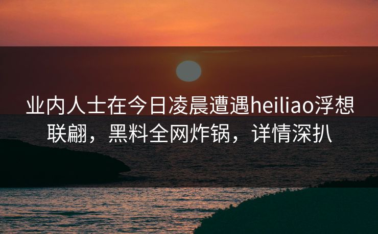 业内人士在今日凌晨遭遇heiliao浮想联翩，黑料全网炸锅，详情深扒