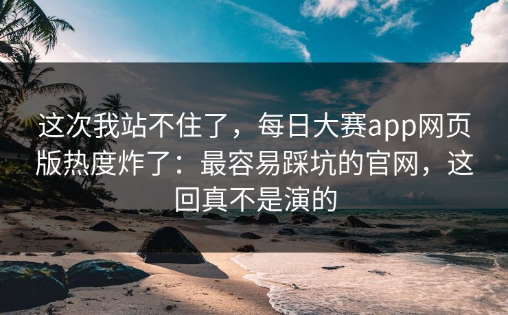 这次我站不住了,每日大赛app网页版热度炸了:最容易踩坑的官网,这回真不是演的 这次我站不住了,每日大赛app网页版热度炸了:最容易踩坑的官网,这回真不是演的