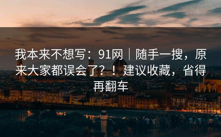 我本来不想写：91网｜随手一搜，原来大家都误会了？！建议收藏，省得再翻车