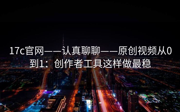 17c官网——认真聊聊——原创视频从0到1：创作者工具这样做最稳