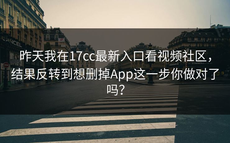 昨天我在17cc最新入口看视频社区，结果反转到想删掉App这一步你做对了吗？