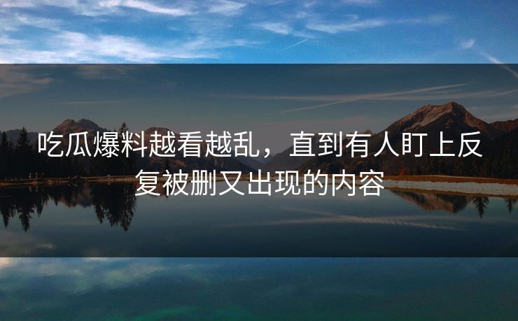 吃瓜爆料越看越乱，直到有人盯上反复被删又出现的内容