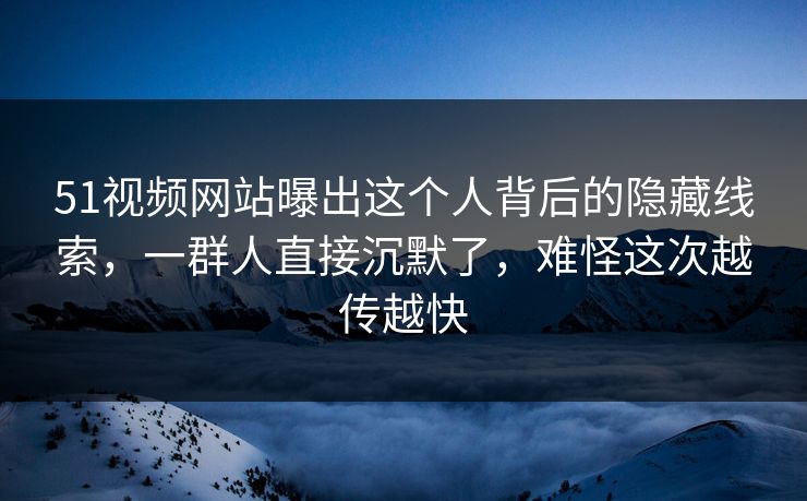 51视频网站曝出这个人背后的隐藏线索，一群人直接沉默了，难怪这次越传越快