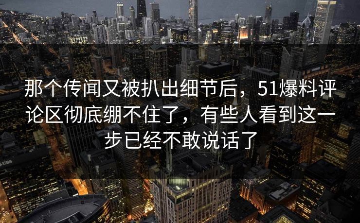 那个传闻又被扒出细节后，51爆料评论区彻底绷不住了，有些人看到这一步已经不敢说话了