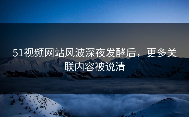 51视频网站风波深夜发酵后，更多关联内容被说清