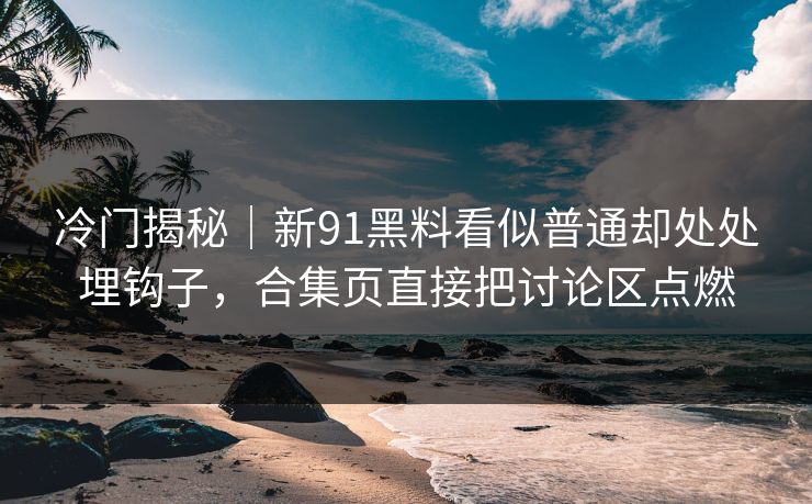冷门揭秘｜新91黑料看似普通却处处埋钩子，合集页直接把讨论区点燃